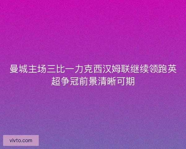 曼城主场三比一力克西汉姆联继续领跑英超争冠前景清晰可期