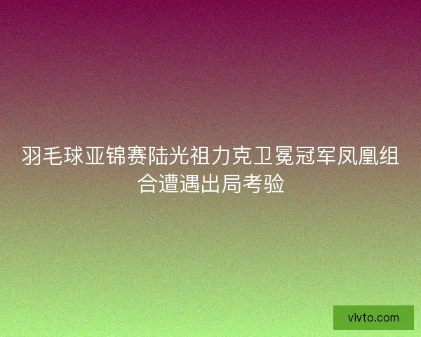 羽毛球亚锦赛陆光祖力克卫冕冠军凤凰组合遭遇出局考验