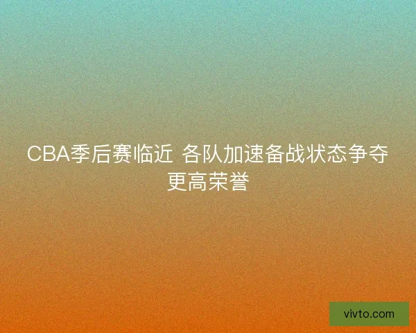 CBA季后赛临近 各队加速备战状态争夺更高荣誉