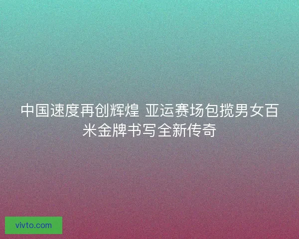 中国速度再创辉煌 亚运赛场包揽男女百米金牌书写全新传奇 中国速度再创辉煌 亚运赛场包揽男女百米金牌书写全新传奇