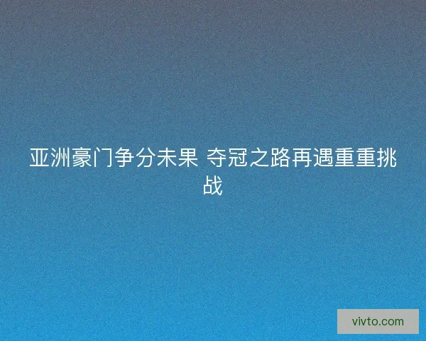 亚洲豪门争分未果 夺冠之路再遇重重挑战 亚洲豪门争分未果 夺冠之路再遇重重挑战