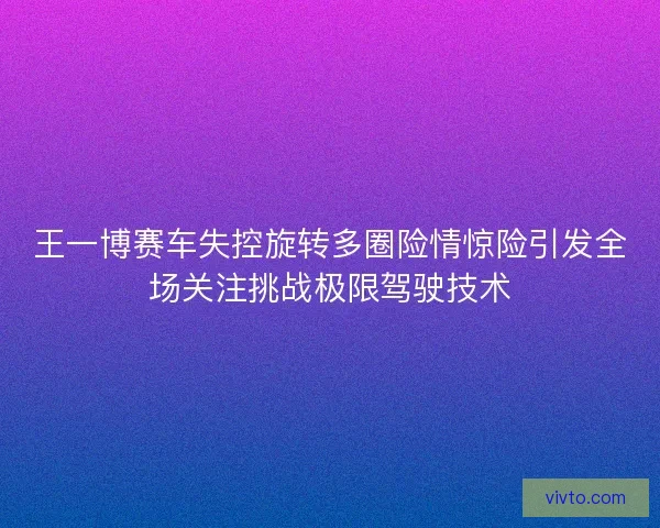 王一博赛车失控旋转多圈险情惊险引发全场关注挑战极限驾驶技术
