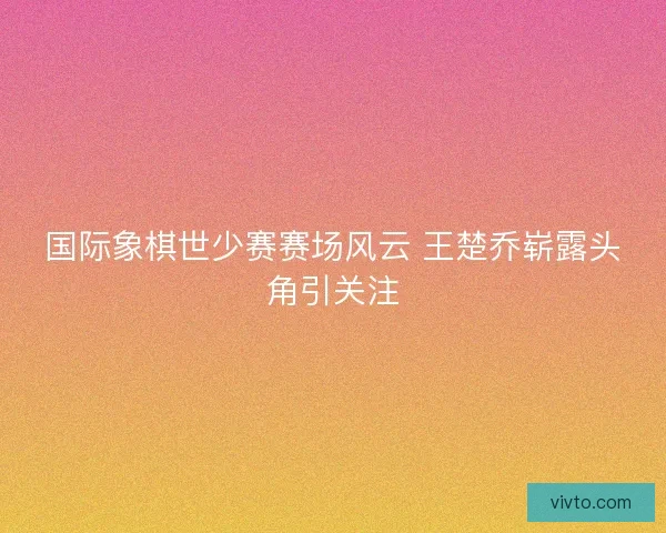 国际象棋世少赛赛场风云 王楚乔崭露头角引关注