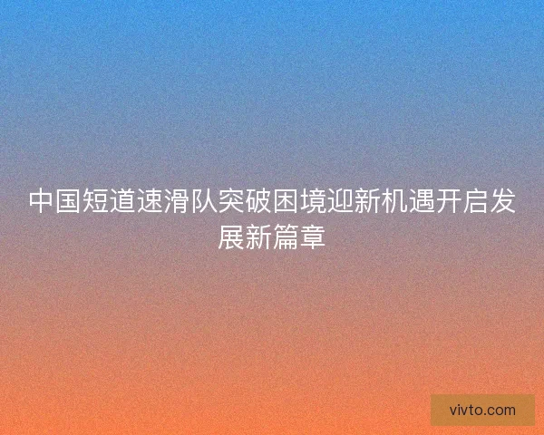 中国短道速滑队突破困境迎新机遇开启发展新篇章