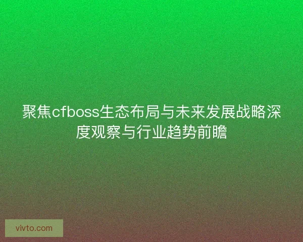 聚焦cfboss生态布局与未来发展战略深度观察与行业趋势前瞻