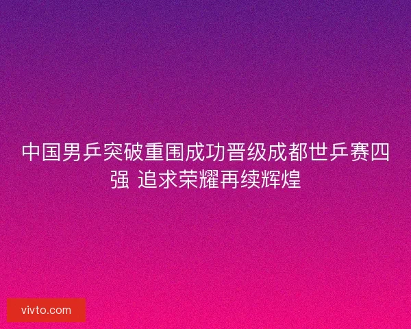 中国男乒突破重围成功晋级成都世乒赛四强 追求荣耀再续辉煌