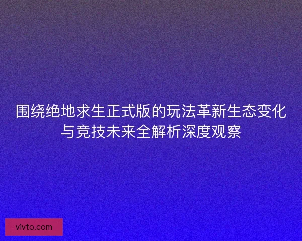 围绕绝地求生正式版的玩法革新生态变化与竞技未来全解析深度观察