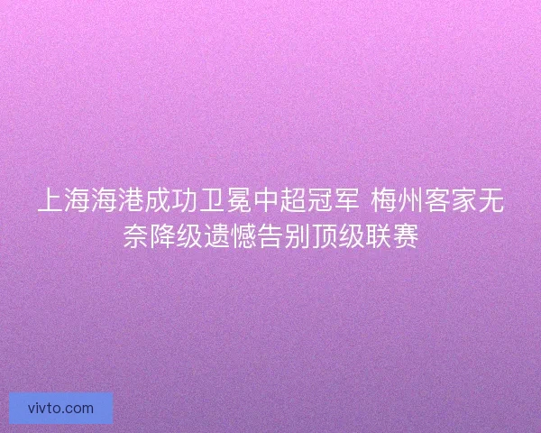 上海海港成功卫冕中超冠军 梅州客家无奈降级遗憾告别顶级联赛