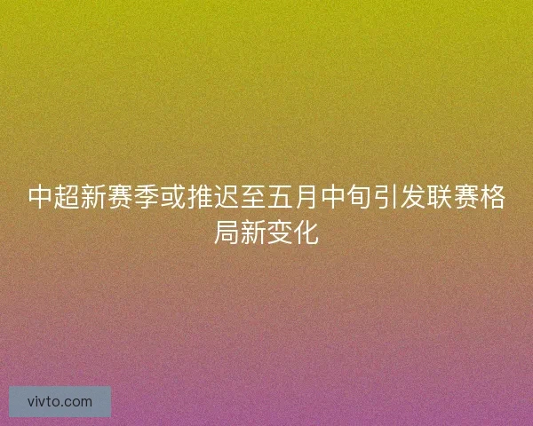 中超新赛季或推迟至五月中旬引发联赛格局新变化